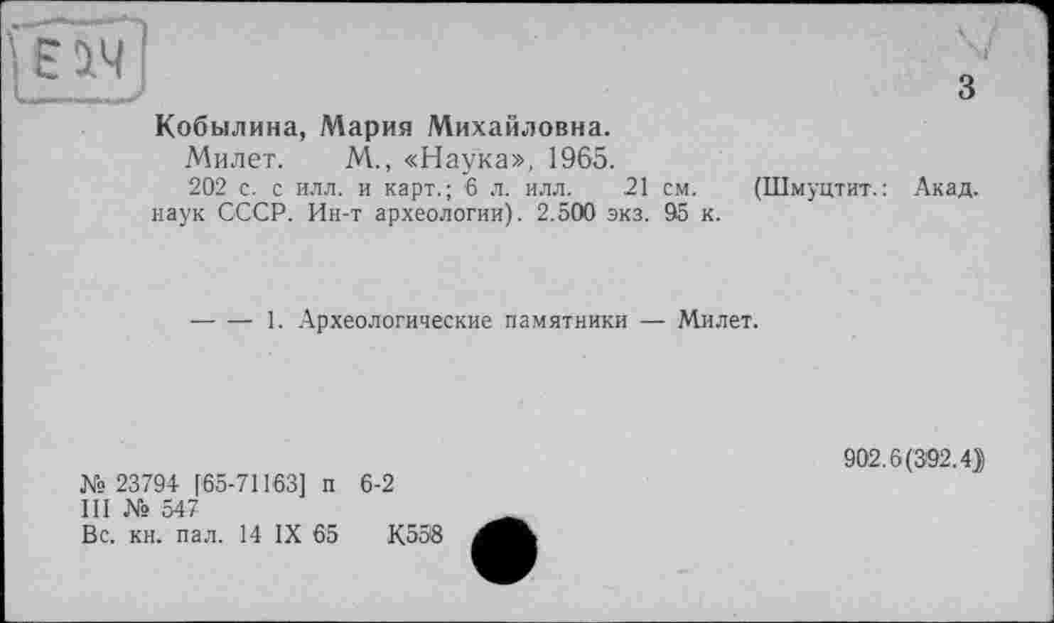 ﻿3
Кобылина, Мария Михайловна.
Милет. М., «Наука», 1965.
202 с. с илл. и карт.; 6 л. илл. 21 см. наук СССР. Ин-т археологии). 2.500 экз. 95 к.
(Шмуцтит. : Акад.
-----1. Археологические памятники — Милет.
№ 23794 [65-71163] п 6-2
III № 547
Вс. кн. пал. 14 IX 65	К558
902.6(392.4))